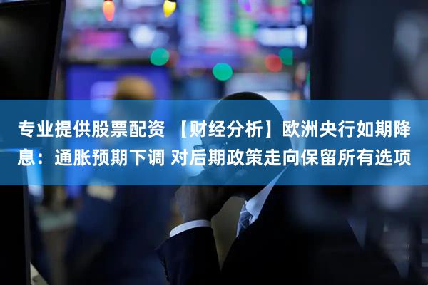 专业提供股票配资 【财经分析】欧洲央行如期降息：通胀预期下调 对后期政策走向保留所有选项
