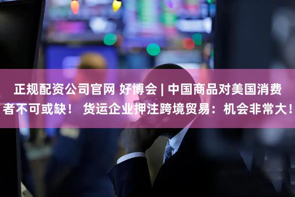 正规配资公司官网 好博会 | 中国商品对美国消费者不可或缺！ 货运企业押注跨境贸易：机会非常大！