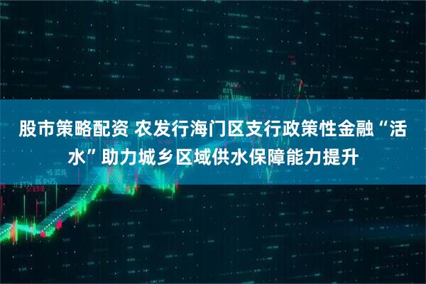 股市策略配资 农发行海门区支行政策性金融“活水”助力城乡区域供水保障能力提升