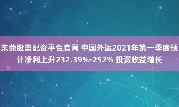 东莞股票配资平台官网 中国外运2021年第一季度预计净利上升232.39%-252% 投资收益增长