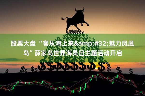 股票大盘 “客从海上来 魅力凤凰岛”薛家岛世界海员日主题活动开启
