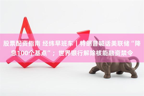 股票配资指南 经纬早班车｜特朗普喊话美联储“降息100个基点”；世界银行解除核能融资禁令