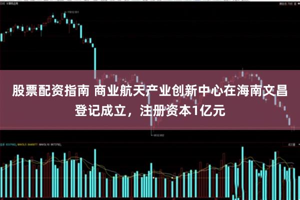 股票配资指南 商业航天产业创新中心在海南文昌登记成立，注册资本1亿元