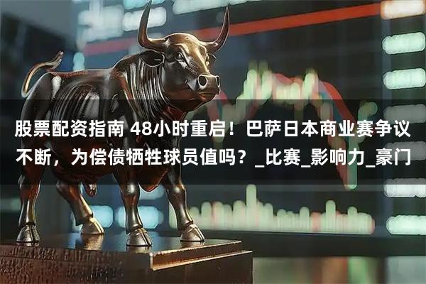 股票配资指南 48小时重启！巴萨日本商业赛争议不断，为偿债牺牲球员值吗？_比赛_影响力_豪门