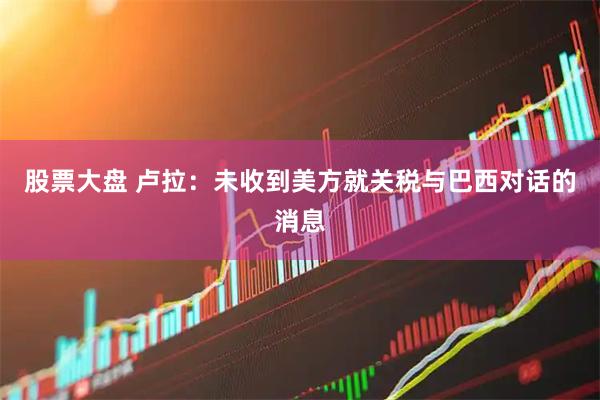 股票大盘 卢拉：未收到美方就关税与巴西对话的消息