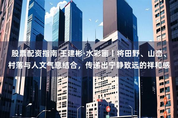 股票配资指南 王建彬·水彩画丨将田野、山峦、村落与人文气息结合，传递出宁静致远的祥和感