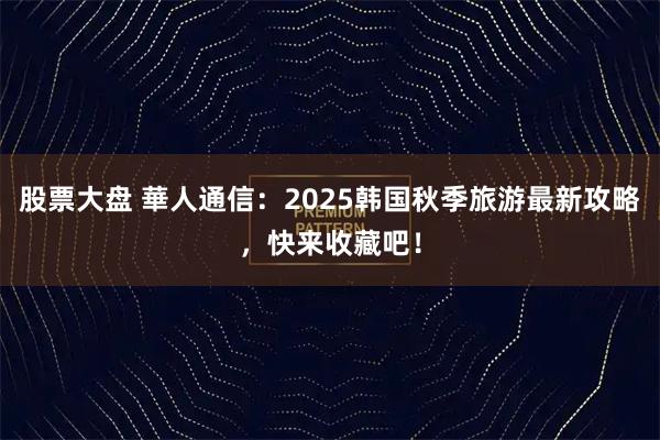 股票大盘 華人通信：2025韩国秋季旅游最新攻略，快来收藏吧！