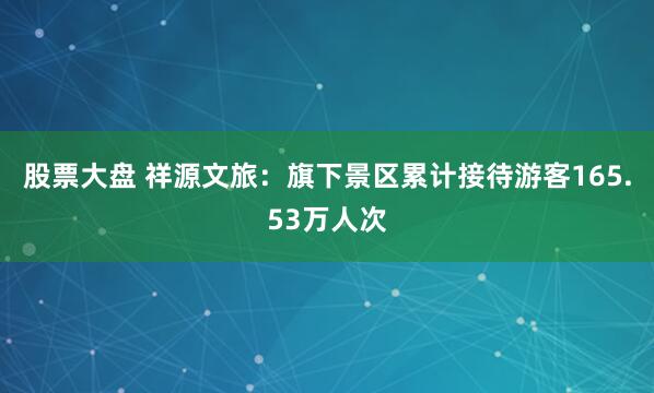 股票大盘 祥源文旅：旗下景区累计接待游客165.53万人次