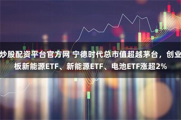 炒股配资平台官方网 宁德时代总市值超越茅台，创业板新能源ETF、新能源ETF、电池ETF涨超2%