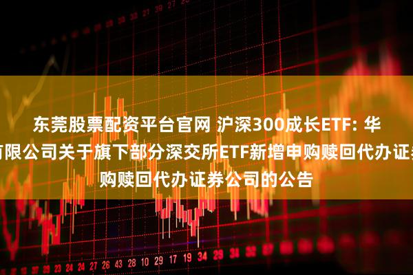 东莞股票配资平台官网 沪深300成长ETF: 华夏基金管理有限公司关于旗下部分深交所ETF新增申购赎回代办证券公司的公告
