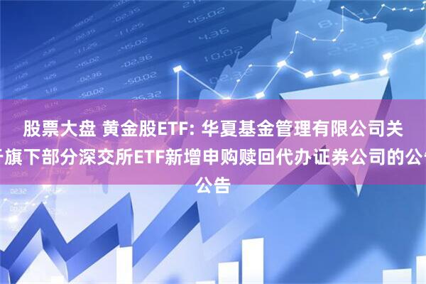 股票大盘 黄金股ETF: 华夏基金管理有限公司关于旗下部分深交所ETF新增申购赎回代办证券公司的公告