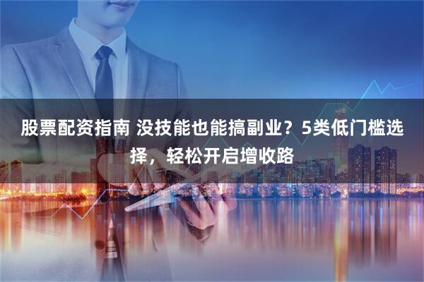 股票配资指南 没技能也能搞副业？5类低门槛选择，轻松开启增收路