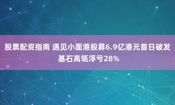 股票配资指南 遇见小面港股募6.9亿港元首日破发 基石高瓴浮亏28%