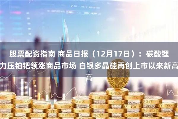 股票配资指南 商品日报（12月17日）：碳酸锂力压铂钯领涨商品市场 白银多晶硅再创上市以来新高