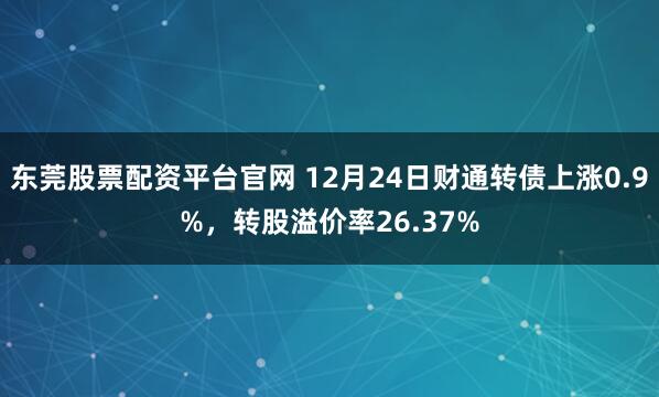 东莞股票配资平台官网 12月24日财通转债上涨0.9%，转股溢价率26.37%