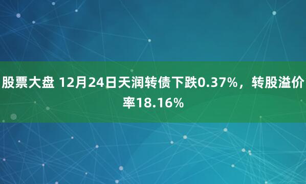 股票大盘 12月24日天润转债下跌0.37%，转股溢价率18.16%