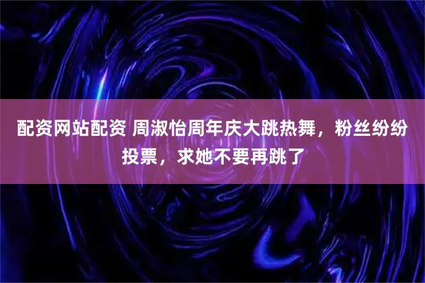 配资网站配资 周淑怡周年庆大跳热舞，粉丝纷纷投票，求她不要再跳了