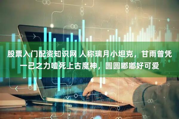 股票入门配资知识网 人称璃月小坦克，甘雨曾凭一己之力噎死上古魔神，圆圆嘟嘟好可爱