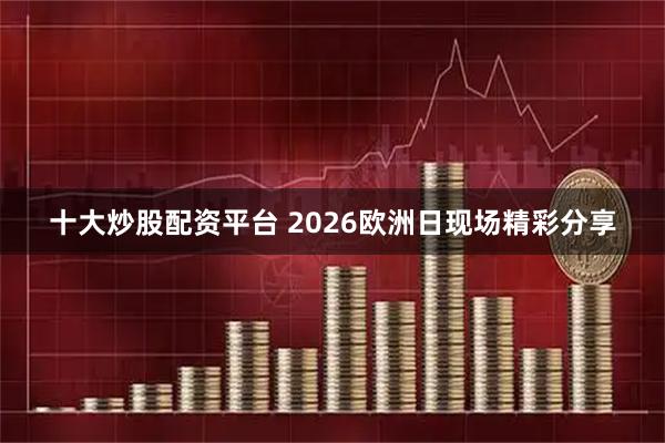 十大炒股配资平台 2026欧洲日现场精彩分享