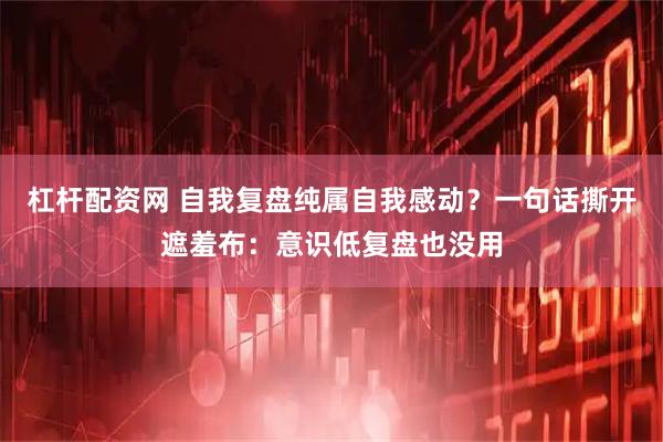 杠杆配资网 自我复盘纯属自我感动?一句话撕开遮羞布:意识低复盘也没用
